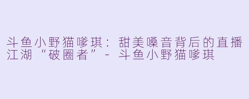 斗鱼小野猫嗲琪：甜美嗓音背后的直播江湖“破圈者”