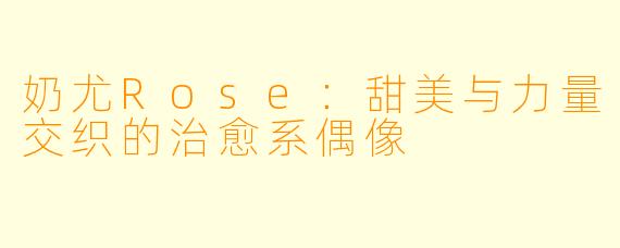 奶尤Rose：甜美与力量交织的治愈系偶像