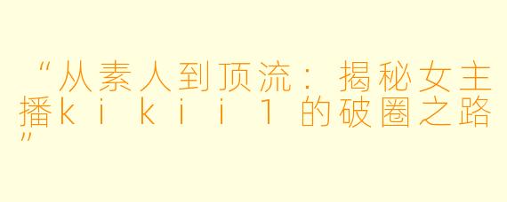 “从素人到顶流：揭秘女主播kikii1的破圈之路”
