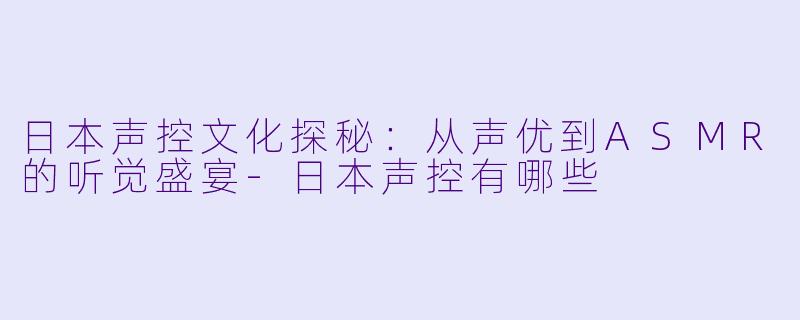 日本声控文化探秘：从声优到ASMR的听觉盛宴-日本声控有哪些