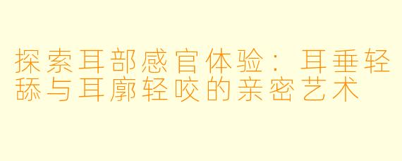 探索耳部感官体验：耳垂轻舔与耳廓轻咬的亲密艺术