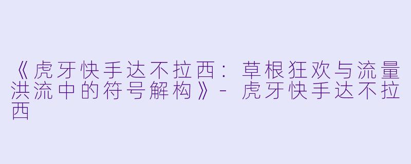 《虎牙快手达不拉西:草根狂欢与流量洪流中的符号解构》-虎牙快手达不拉西