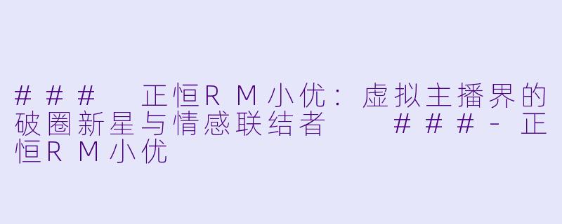 ###
正恒RM小优：虚拟主播界的破圈新星与情感联结者

###-正恒RM小优