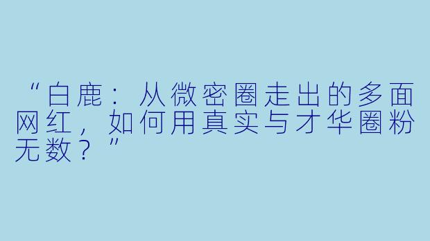 “白鹿：从微密圈走出的多面网红，如何用真实与才华圈粉无数？”