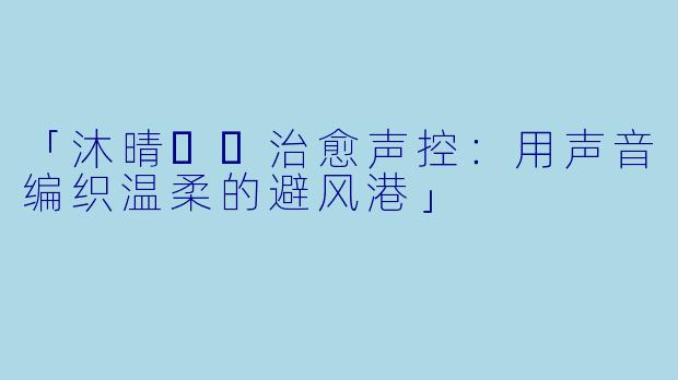 「沐晴☀️治愈声控：用声音编织温柔的避风港」
