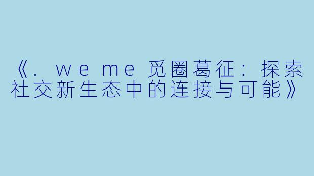 《.weme觅圈葛征：探索社交新生态中的连接与可能》