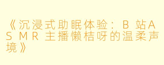 《沉浸式助眠体验：B站ASMR主播懒桔呀的温柔声境》