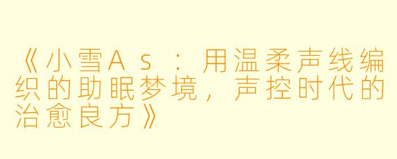 《小雪As：用温柔声线编织的助眠梦境，声控时代的治愈良方》