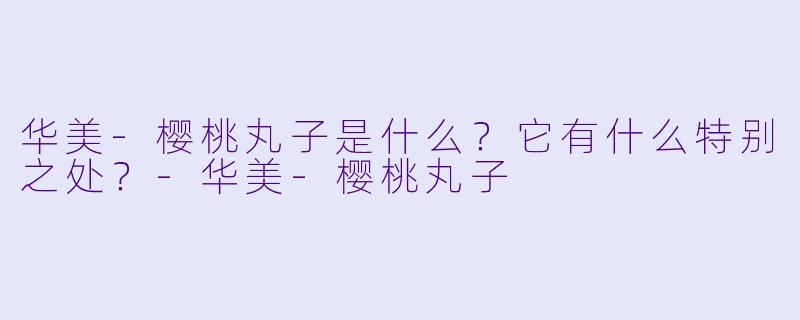 华美-樱桃丸子是什么？它有什么特别之处？