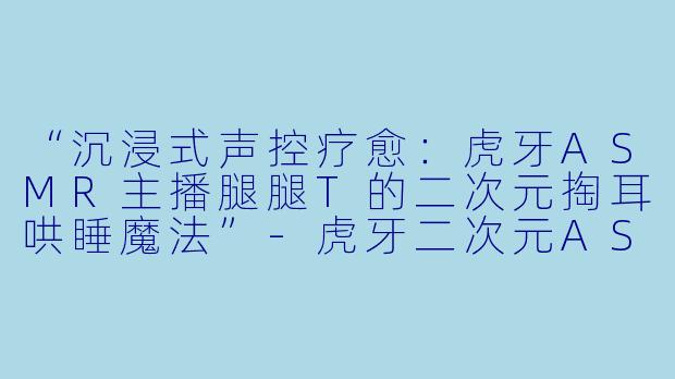 “沉浸式声控疗愈：虎牙ASMR主播腿腿T的二次元掏耳哄睡魔法”-虎牙二次元ASMR声控助眠掏耳哄睡女主播腿腿T