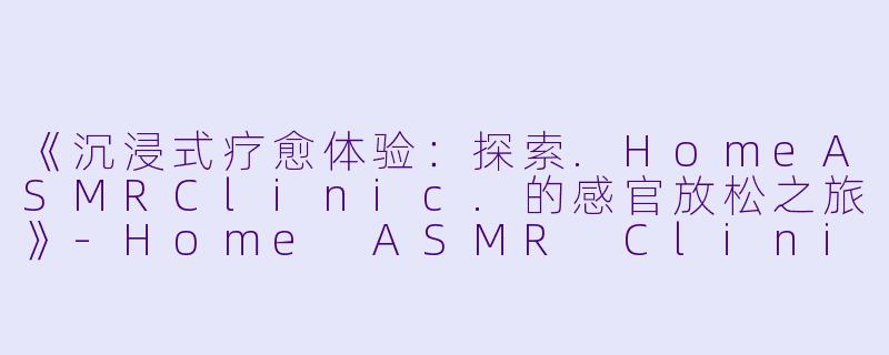 《沉浸式疗愈体验：探索.HomeASMRClinic.的感官放松之旅》-Home ASMR Clinic