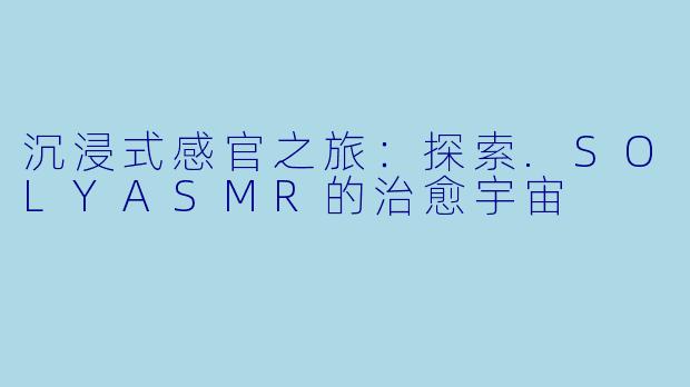 沉浸式感官之旅：探索.SOLYASMR的治愈宇宙