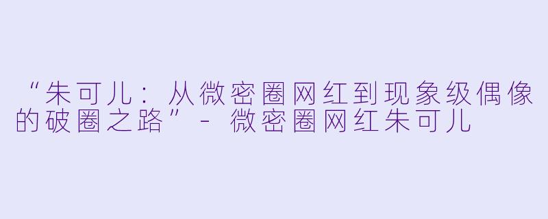 “朱可儿：从微密圈网红到现象级偶像的破圈之路”-微密圈网红朱可儿