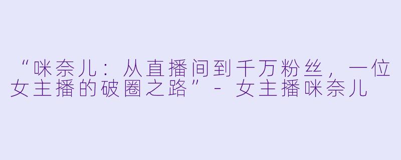 “咪奈儿：从直播间到千万粉丝，一位女主播的破圈之路”-女主播咪奈儿