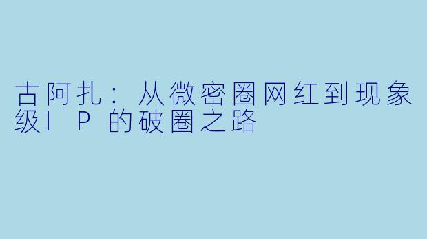 古阿扎：从微密圈网红到现象级IP的破圈之路