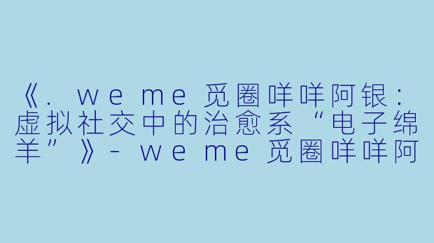 《.weme觅圈咩咩阿银：虚拟社交中的治愈系“电子绵羊”》-weme觅圈咩咩阿银