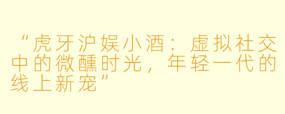 “虎牙沪娱小酒：虚拟社交中的微醺时光，年轻一代的线上新宠”