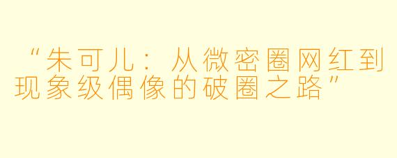 “朱可儿：从微密圈网红到现象级偶像的破圈之路”