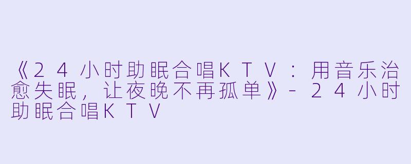 《24小时助眠合唱KTV：用音乐治愈失眠，让夜晚不再孤单》-24小时助眠合唱KTV