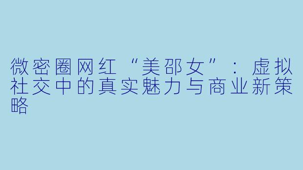 微密圈网红“美邵女”：虚拟社交中的真实魅力与商业新策略