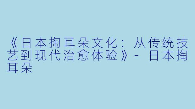 《日本掏耳朵文化：从传统技艺到现代治愈体验》-日本掏耳朵