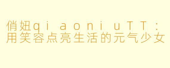 俏妞qiaoniuTT：用笑容点亮生活的元气少女