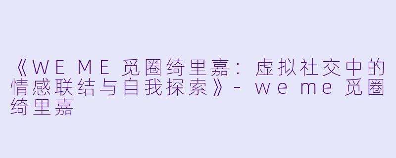 《WEME觅圈绮里嘉：虚拟社交中的情感联结与自我探索》-weme觅圈绮里嘉