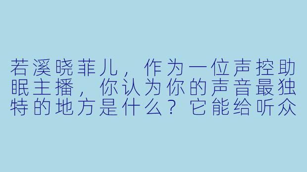 若溪晓菲儿，作为一位声控助眠主播，你认为你的声音最独特的地方是什么？它能给听众带来怎样的放松体验？