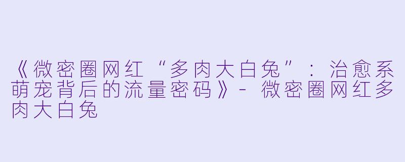 《微密圈网红“多肉大白兔”：治愈系萌宠背后的流量密码》-微密圈网红多肉大白兔