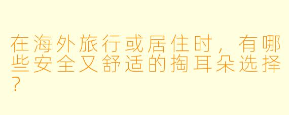 在海外旅行或居住时，有哪些安全又舒适的掏耳朵选择？