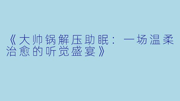 《大帅锅解压助眠：一场温柔治愈的听觉盛宴》