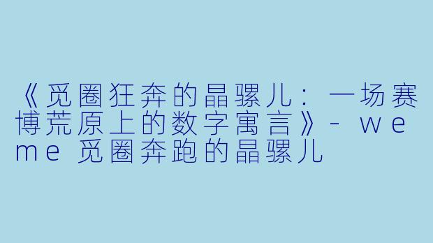 《觅圈狂奔的晶骡儿：一场赛博荒原上的数字寓言》-weme觅圈奔跑的晶骡儿