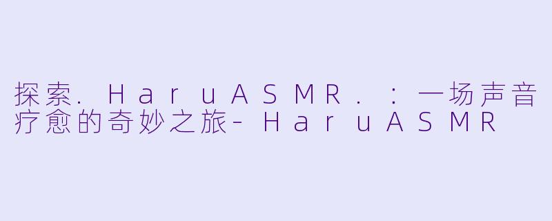 探索.HaruASMR.:一场声音疗愈的奇妙之旅-HaruASMR