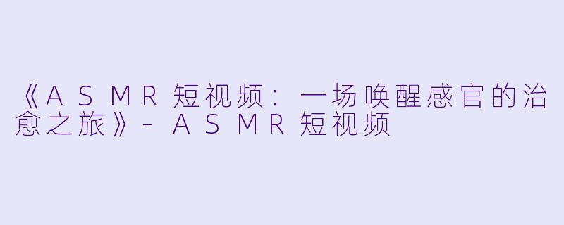 《ASMR短视频：一场唤醒感官的治愈之旅》-ASMR短视频