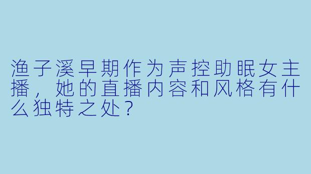 渔子溪早期作为声控助眠女主播,她的直播内容和风格有什么独特之处?