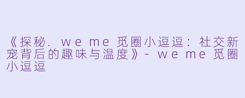 《探秘.weme觅圈小逗逗：社交新宠背后的趣味与温度》-weme觅圈小逗逗