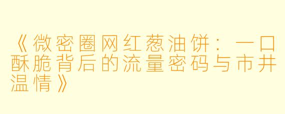 《微密圈网红葱油饼：一口酥脆背后的流量密码与市井温情》