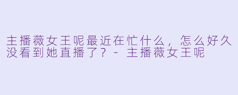 主播薇女王呢最近在忙什么，怎么好久没看到她直播了？