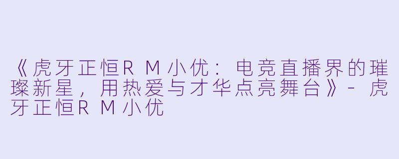 《虎牙正恒RM小优：电竞直播界的璀璨新星，用热爱与才华点亮舞台》