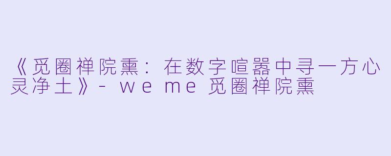 《觅圈禅院熏：在数字喧嚣中寻一方心灵净土》-weme觅圈禅院熏