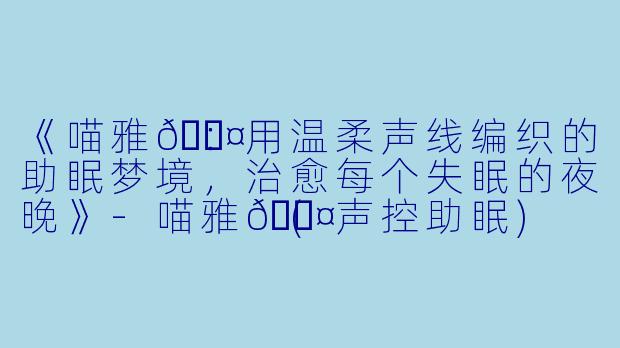 《喵雅💤：用温柔声线编织的助眠梦境，治愈每个失眠的夜晚》-喵雅💤(声控助眠)