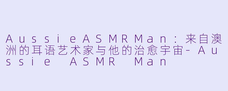 AussieASMRMan：来自澳洲的耳语艺术家与他的治愈宇宙-Aussie ASMR Man