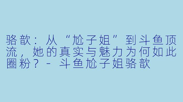 骆歆：从“尬子姐”到斗鱼顶流，她的真实与魅力为何如此圈粉？-斗鱼尬子姐骆歆