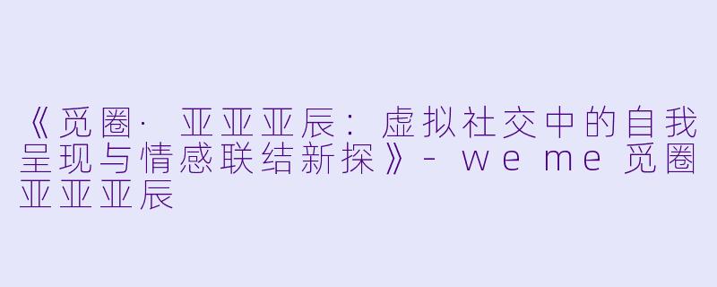 《觅圈·亚亚亚辰：虚拟社交中的自我呈现与情感联结新探》-weme觅圈亚亚亚辰