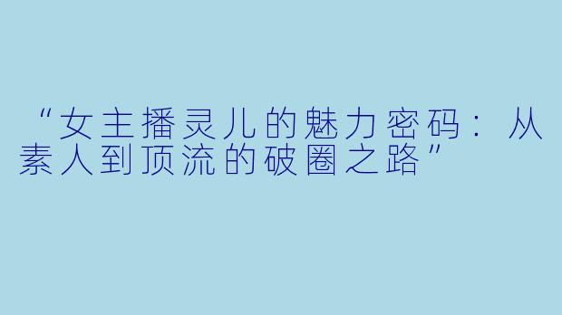 “女主播灵儿的魅力密码：从素人到顶流的破圈之路”