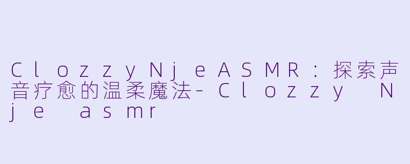 ClozzyNjeASMR：探索声音疗愈的温柔魔法-Clozzy Nje asmr