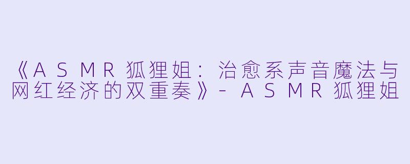 《ASMR狐狸姐：治愈系声音魔法与网红经济的双重奏》-ASMR狐狸姐