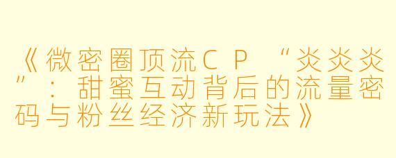 《微密圈顶流CP“炎炎炎”：甜蜜互动背后的流量密码与粉丝经济新玩法》