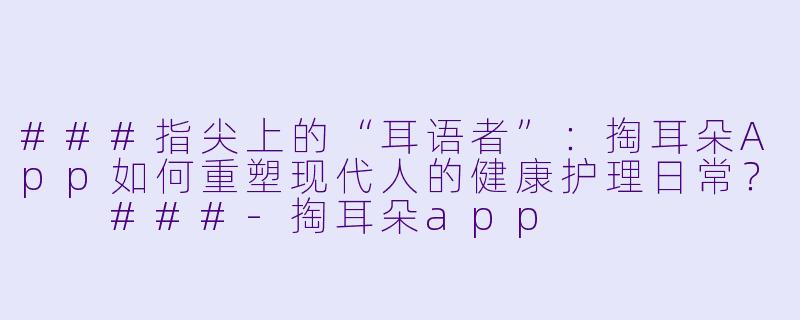 ###指尖上的“耳语者”:掏耳朵App如何重塑现代人的健康护理日常?
###-掏耳朵app