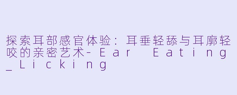 探索耳部感官体验：耳垂轻舔与耳廓轻咬的亲密艺术-Ear Eating_Licking